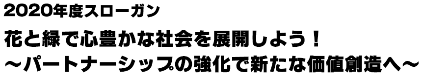 2020年度スローガン:花と緑で心豊かな社会を展開しよう!~パートナーシップの強化で新たな価値創造へ~